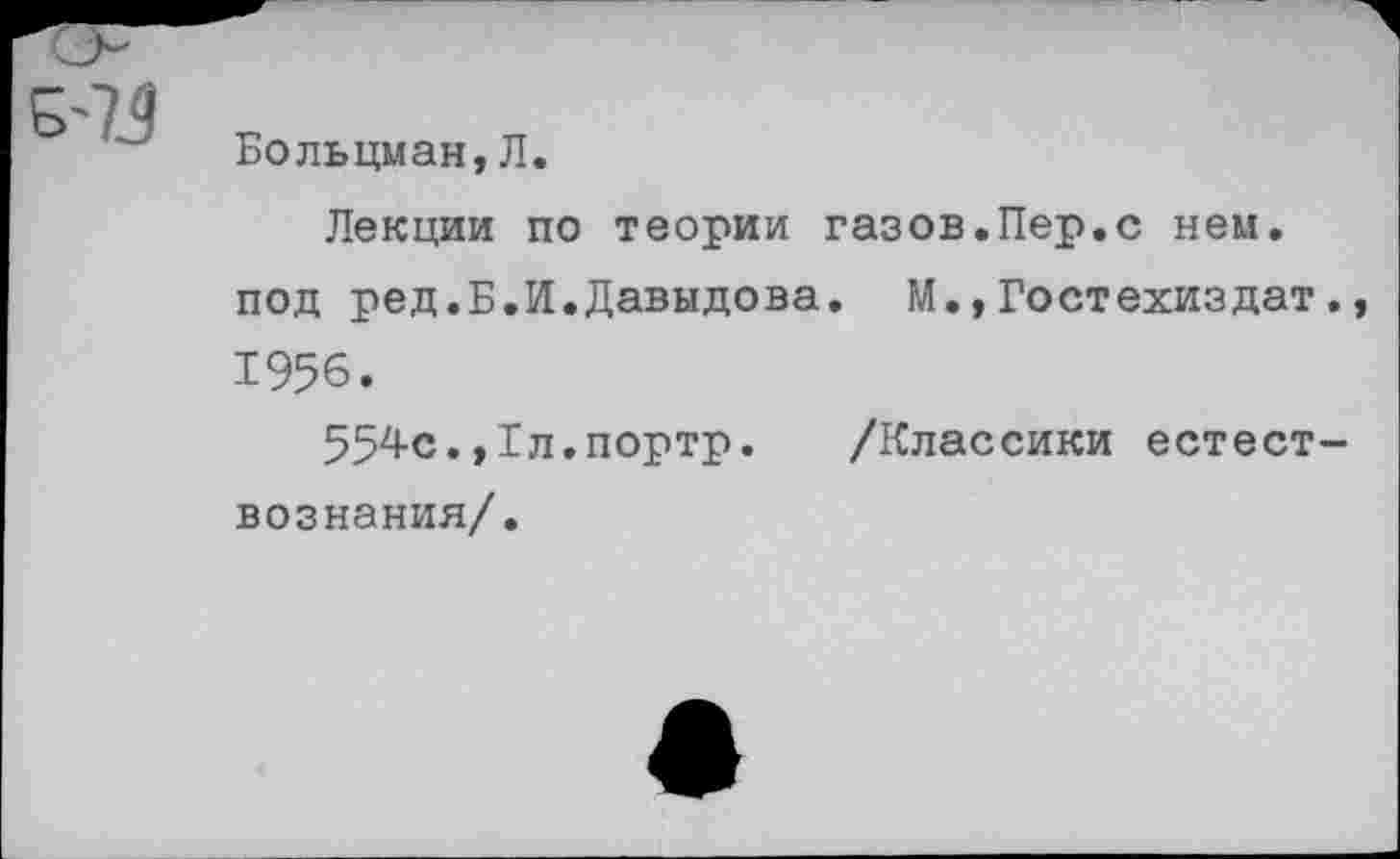 ﻿5-7.9
Больцман, Л.
Лекции по теории газов.Пер.с нем. под ред.Б.И.Давыдова. М.,Гостехиздат., 1956.
554с.,Гл.портр. /Классики естествознания/.